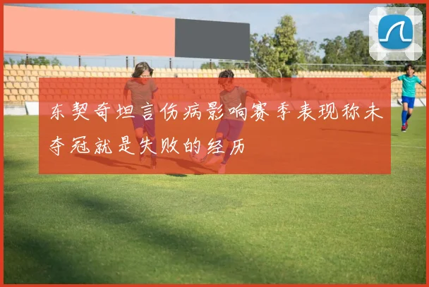 东契奇坦言伤病影响赛季表现称未夺冠就是失败的经历