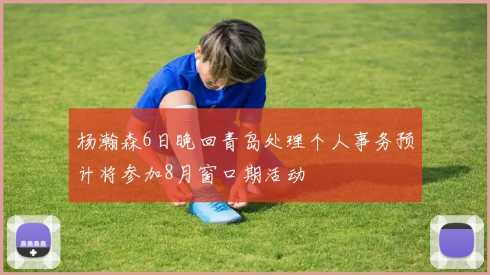 杨瀚森6日晚回青岛处理个人事务预计将参加8月窗口期活动