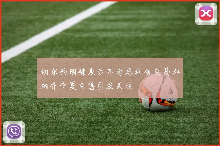 切尔西明确表示不考虑租借交易加纳乔今夏可售引发关注