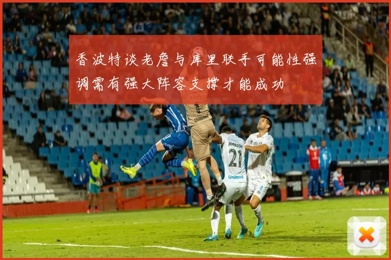 香波特谈老詹与库里联手可能性强调需有强大阵容支撑才能成功