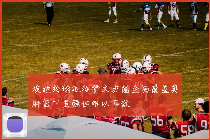 埃迪约翰逊称赞文班能全场覆盖奥胖篮下虽强但难以匹敌