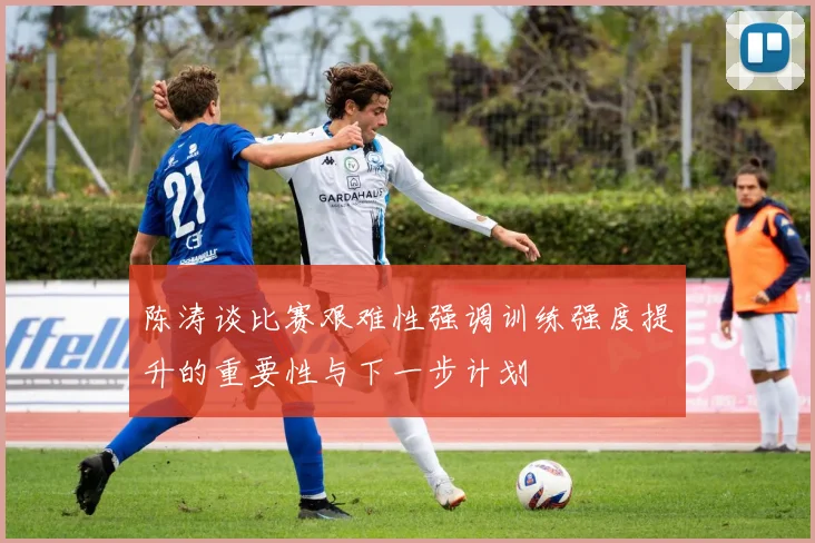 陈涛谈比赛艰难性强调训练强度提升的重要性与下一步计划