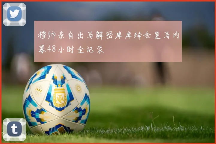穆帅亲自出马解密库库转会皇马内幕48小时全记录
