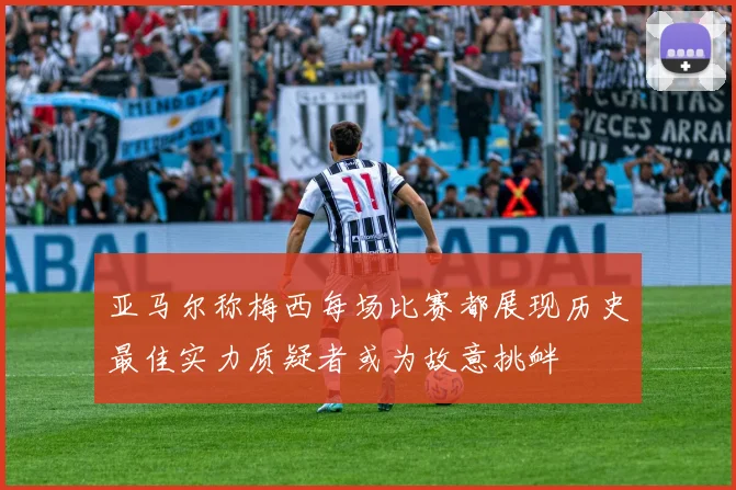 亚马尔称梅西每场比赛都展现历史最佳实力质疑者或为故意挑衅